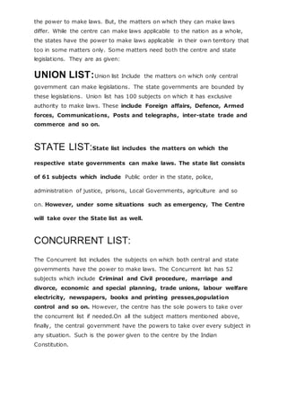 the power to make laws. But, the matters on which they can make laws
differ. While the centre can make laws applicable to the nation as a whole,
the states have the power to make laws applicable in their own territory that
too in some matters only. Some matters need both the centre and state
legislations. They are as given:
UNION LIST:Union list Include the matters on which only central
government can make legislations. The state governments are bounded by
these legislations. Union list has 100 subjects on which it has exclusive
authority to make laws. These include Foreign affairs, Defence, Armed
forces, Communications, Posts and telegraphs, inter-state trade and
commerce and so on.
STATE LIST:State list includes the matters on which the
respective state governments can make laws. The state list consists
of 61 subjects which include Public order in the state, police,
administration of justice, prisons, Local Governments, agriculture and so
on. However, under some situations such as emergency, The Centre
will take over the State list as well.
CONCURRENT LIST:
The Concurrent list includes the subjects on which both central and state
governments have the power to make laws. The Concurrent list has 52
subjects which include Criminal and Civil procedure, marriage and
divorce, economic and special planning, trade unions, labour welfare
electricity, newspapers, books and printing presses,population
control and so on. However, the centre has the sole powers to take over
the concurrent list if needed.On all the subject matters mentioned above,
finally, the central government have the powers to take over every subject in
any situation. Such is the power given to the centre by the Indian
Constitution.
 