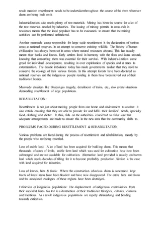 result massive resettlement needs to be undertakenthroughout the course of the river wherever
dams are being built on it.
Industrialization also needs plenty of raw materials. Mining has been the source for a lot of
the raw materials needed by industries. The issuing of mining permits in areas rich in
resources means that the local populace has to be evacuated, to ensure that the mining
activities can be performed unhindered.
Another manmade cause responsible for large scale resettlement is the declaration of various
areas as national reserves, in an attempt to conserve existing wildlife. The history of human
civilization has always been set in areas where natural resources abound. This has usually
meant river banks and forests. Early settlers lived in harmony with the flora and fauna around,
knowing that conserving them was essential for their survival. With industrialization came
greed for individual development, resulting in over exploitation of species and at times its
extermination. The drastic imbalance today has made governments realize that they need to
conserve the ecology of their various forests. In this attempt forests have been declared as
national reserves and the indigenous people residing in them have been moved out of their
traditional homes.
Manmade disasters like Bhopal-gas tragedy, derailment of trains, etc., also create situations
demanding resettlement of large populations.
REHABILITATION:
Resettlement is not just about moving people from one home and environment to another. It
also entails ensuring that they are able to provide for and fulfill their families’ needs, specially
food, clothing and shelter. It, thus, falls on the authorities concerned to make sure that
adequate arrangements are made to ensure this in the new area that the community shifts to.
PROBLEMS FACED DURING RESETTLEMENT & REHABILITATION
Various problems are faced during the process of resettlement and rehabilitation, mostly by
the people who are being resettled.
Loss of arable land: A lot of land has been acquired for building dams. This means that
thousands of acres of fertile, arable farm land which was used for cultivation have now been
submerged and are not available for cultivation. Alternative land provided is usually on barren
land which needs decades of tilling for it to become profitably productive. Similar is the case
with land acquired for industries.
Loss of forests, flora & fauna: Where the construction ofvarious dams is concerned, large
tracts of forest areas have been flooded and have now disappeared. The entire flora and fauna
and the associated ecologies of these regions have been destroyed.
Extinction of indigenous populations: The displacement of indigenous communities from
their ancestral lands has led to a destruction of their traditional lifestyles, cultures, customs
and traditions. As a result indigenous populations are rapidly diminishing and heading
towards extinction.
 