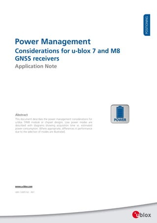 Power Management
Considerations for u-blox 7 and M8
GNSS receivers
Application Note
Abstract
This document describes the power management considerations for
u-blox 7/M8 module or chipset designs. Low power modes are
described with diagrams showing acquisition time vs. estimated
power consumption. Where appropriate, differences in performance
due to the selection of modes are illustrated.
www.u-blox.com
UBX-13005162 - R01
 