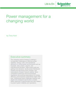 Power management for a
changing world
Executive summary
The changing world of energy is making it
increasingly challenging to optimize power
reliability, energy costs, and operational
efficiency in critical power environments such as
hospitals, data centers, airports, and
manufacturing facilities. Utility power grids are
getting more dynamic, facility power distribution
systems are becoming more complex, and
cyberattacks threaten network stability. More
competitive pressures and environmental
regulations are pushing expectations for energy
efficiency and business sustainability higher than
ever. Addressing these challenges requires new
digital tools designed specifically to enable
faster response to opportunities and risks related
to power system reliability and operations.
by Tony Hunt
 