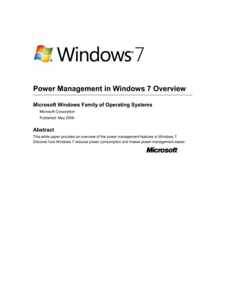 Power Management in Windows 7 Overview
Microsoft Windows Family of Operating Systems
Microsoft Corporation
Published: May 2009

Abstract
This white paper provides an overview of the power management features in Windows 7.
Discover how Windows 7 reduces power consumption and makes power management easier.

 