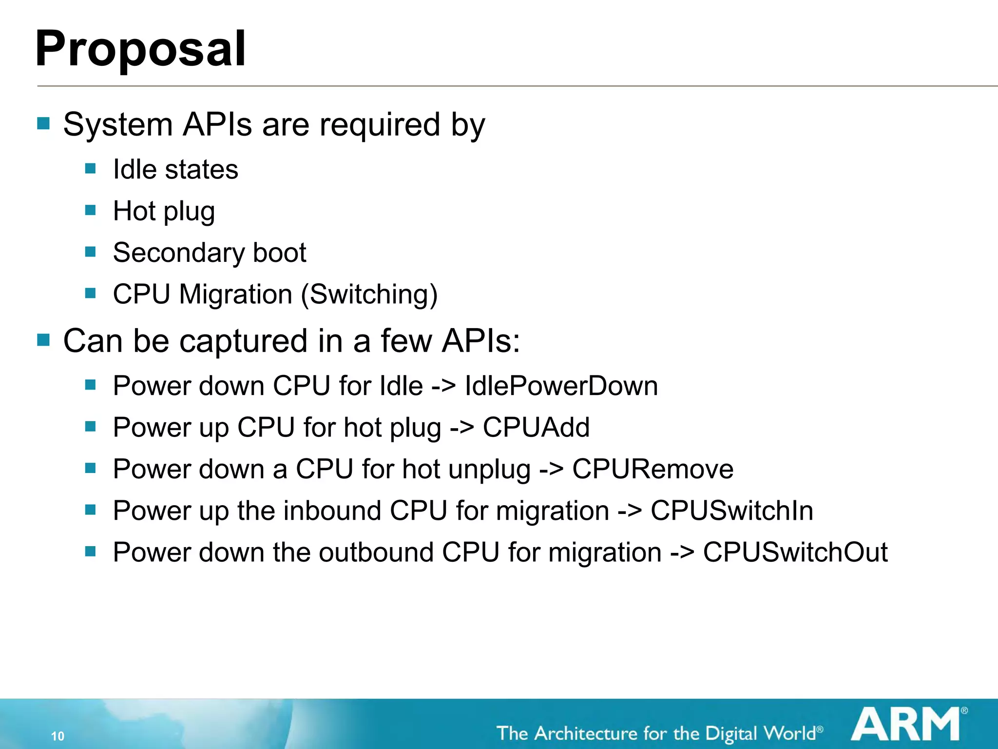 10
Proposal
 System APIs are required by
 Idle states
 Hot plug
 Secondary boot
 CPU Migration (Switching)
 Can be captured in a few APIs:
 Power down CPU for Idle -> IdlePowerDown
 Power up CPU for hot plug -> CPUAdd
 Power down a CPU for hot unplug -> CPURemove
 Power up the inbound CPU for migration -> CPUSwitchIn
 Power down the outbound CPU for migration -> CPUSwitchOut
 