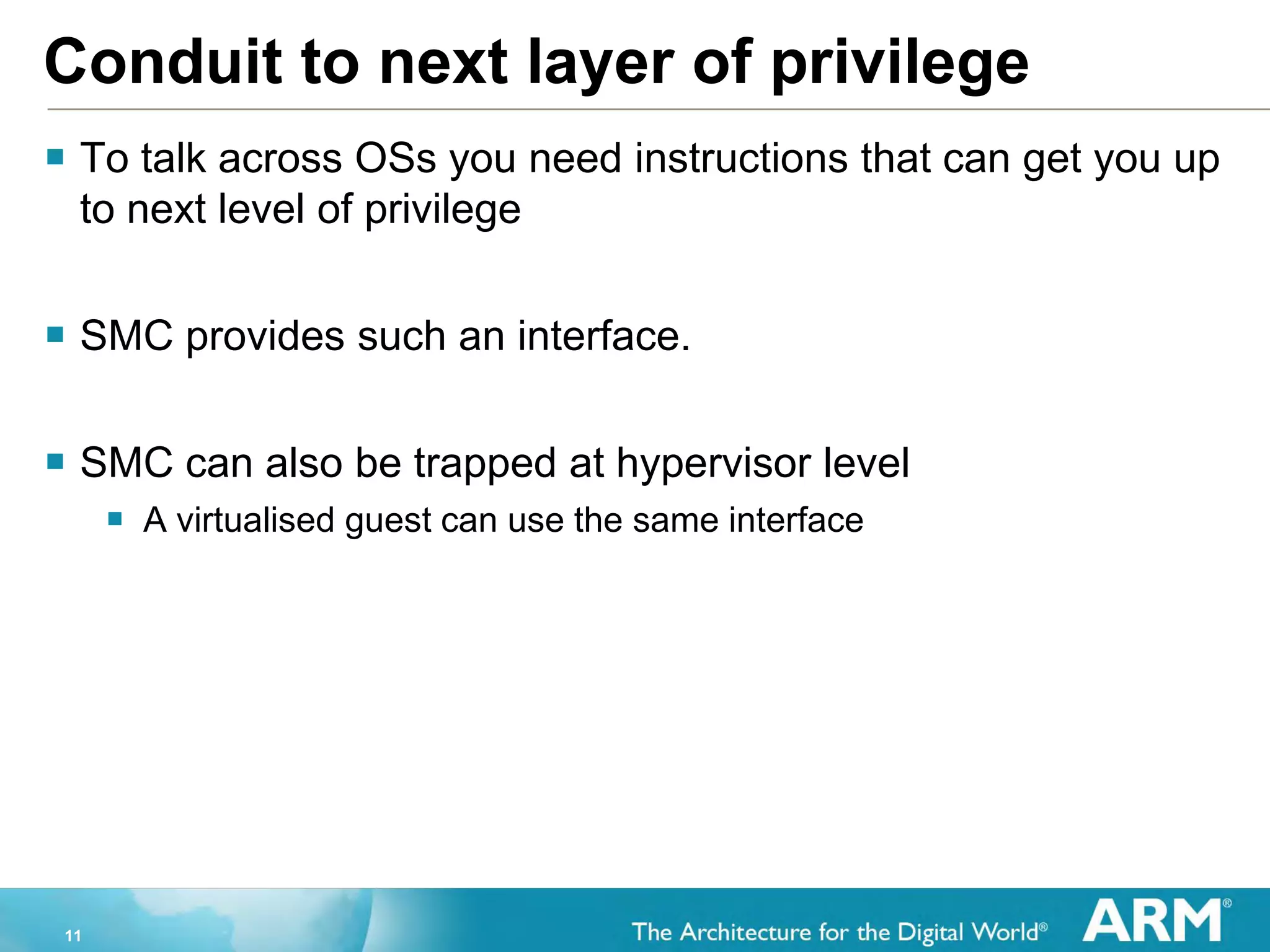11
Conduit to next layer of privilege
 To talk across OSs you need instructions that can get you up
to next level of privilege
 SMC provides such an interface.
 SMC can also be trapped at hypervisor level
 A virtualised guest can use the same interface
 