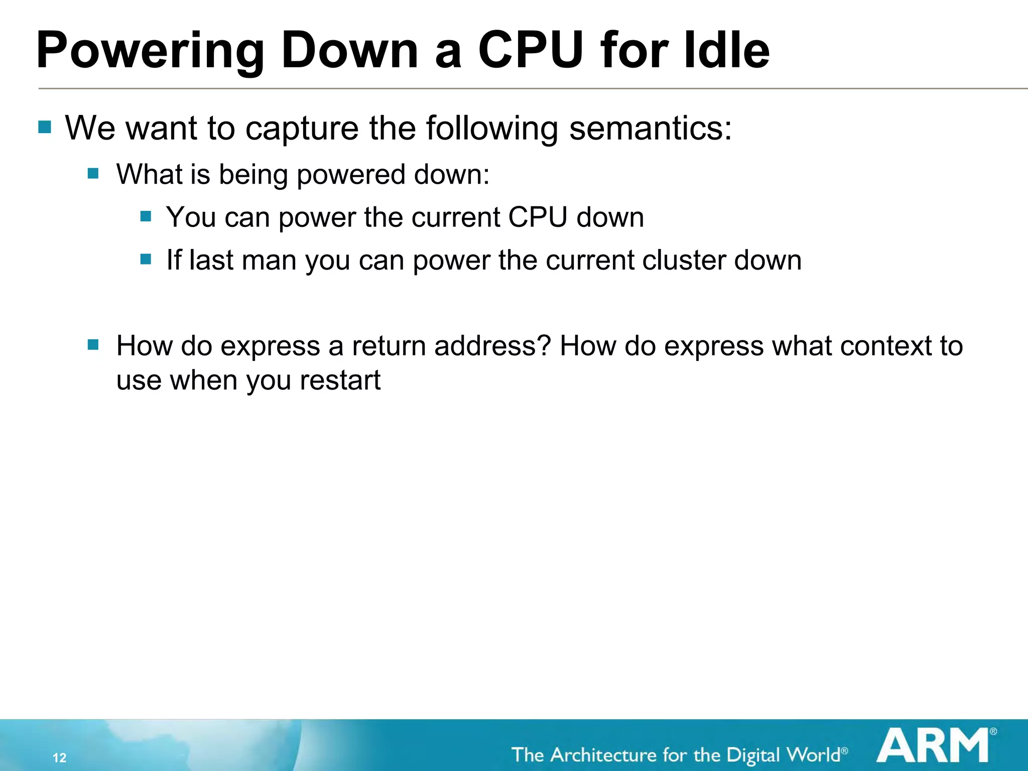 12
Powering Down a CPU for Idle
 We want to capture the following semantics:
 What is being powered down:
 You can power the current CPU down
 If last man you can power the current cluster down
 How do express a return address? How do express what context to
use when you restart
 