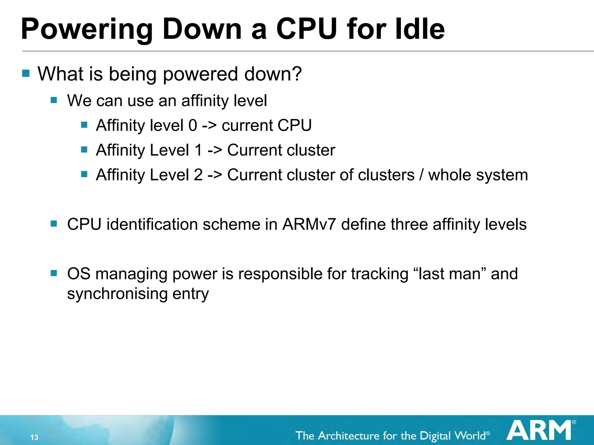 13
Powering Down a CPU for Idle
 What is being powered down?
 We can use an affinity level
 Affinity level 0 -> current CPU
 Affinity Level 1 -> Current cluster
 Affinity Level 2 -> Current cluster of clusters / whole system
 CPU identification scheme in ARMv7 define three affinity levels
 OS managing power is responsible for tracking “last man” and
synchronising entry
 