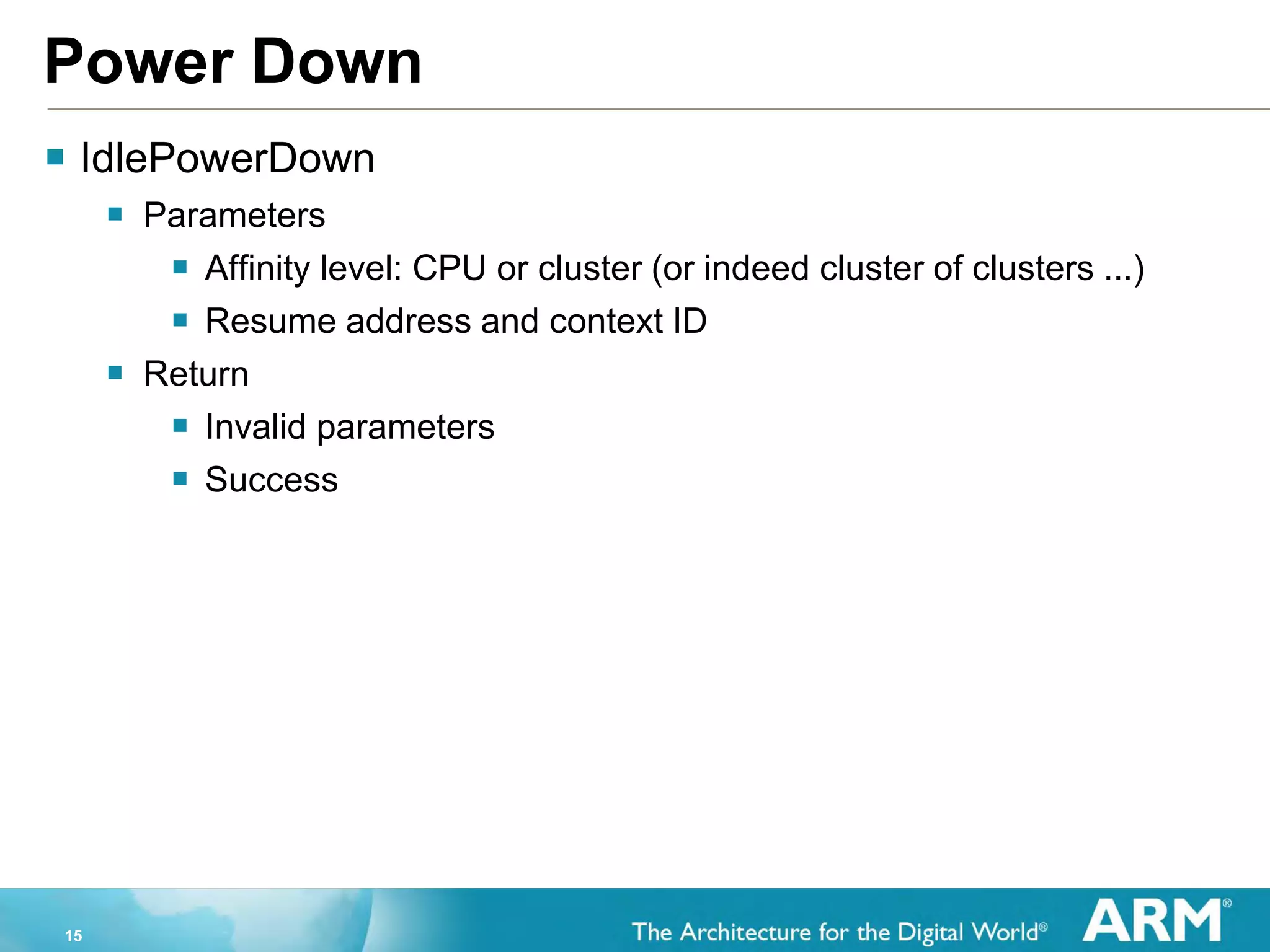 15
Power Down
 IdlePowerDown
 Parameters
 Affinity level: CPU or cluster (or indeed cluster of clusters ...)
 Resume address and context ID
 Return
 Invalid parameters
 Success
 