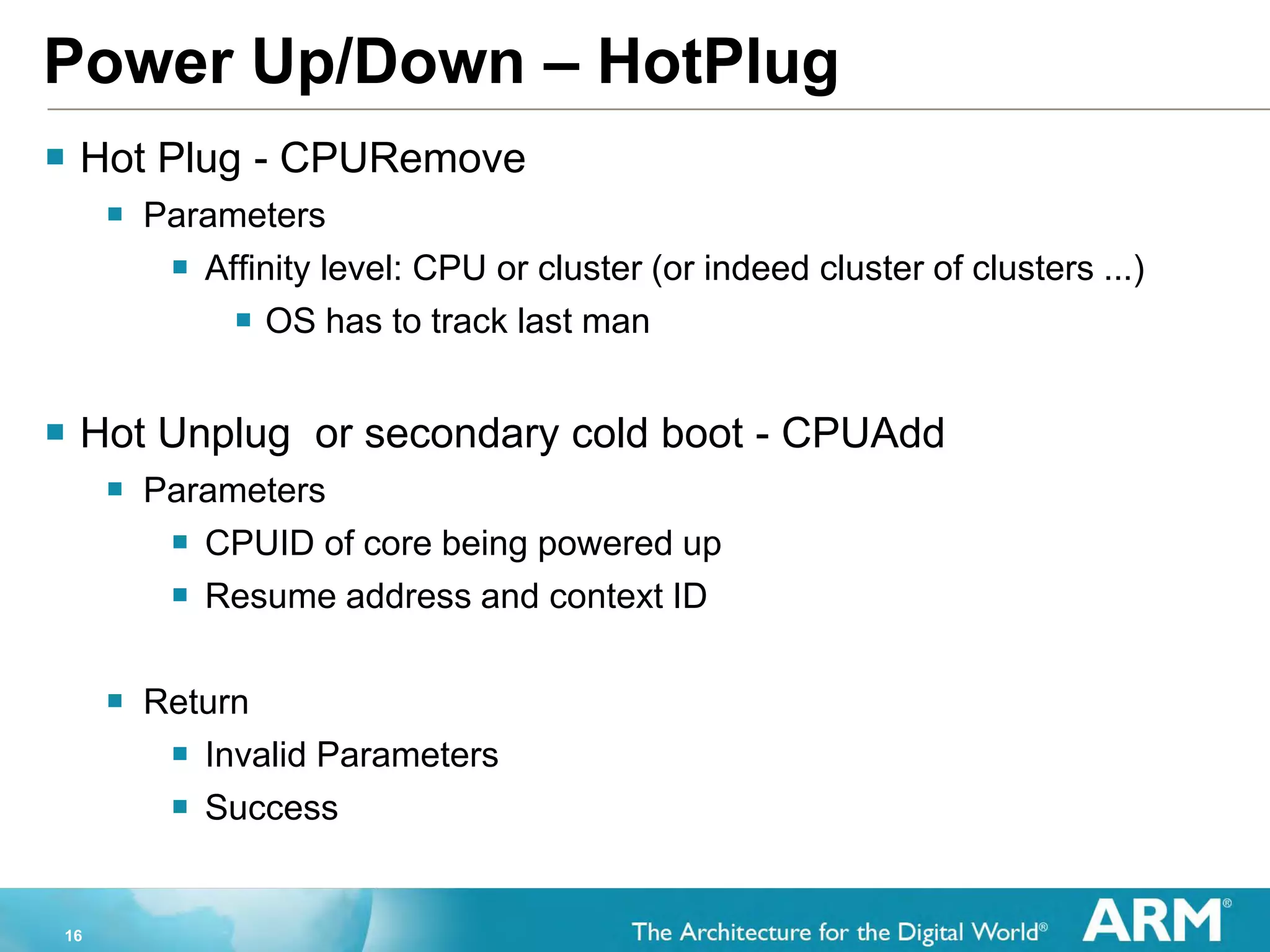 16
Power Up/Down – HotPlug
 Hot Plug - CPURemove
 Parameters
 Affinity level: CPU or cluster (or indeed cluster of clusters ...)
 OS has to track last man
 Hot Unplug or secondary cold boot - CPUAdd
 Parameters
 CPUID of core being powered up
 Resume address and context ID
 Return
 Invalid Parameters
 Success
 