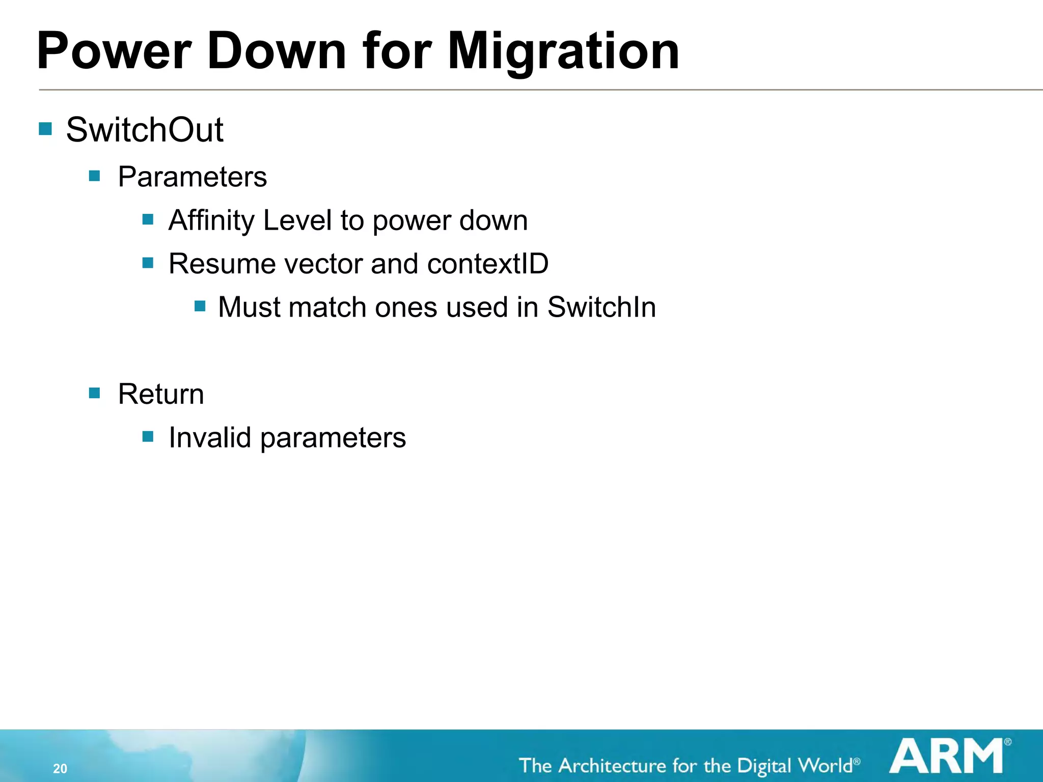 20
Power Down for Migration
 SwitchOut
 Parameters
 Affinity Level to power down
 Resume vector and contextID
 Must match ones used in SwitchIn
 Return
 Invalid parameters
 