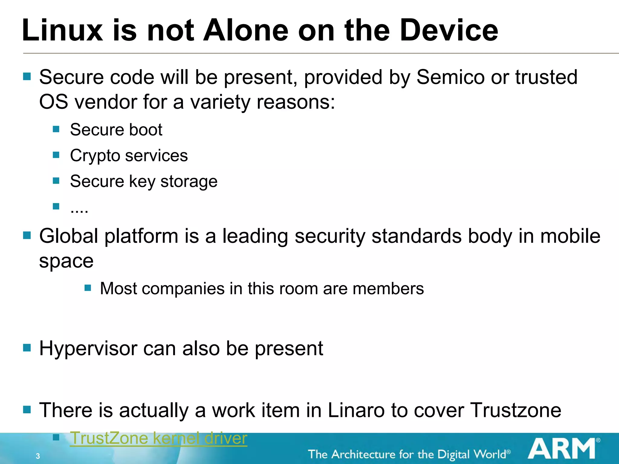 3
Linux is not Alone on the Device
 Secure code will be present, provided by Semico or trusted
OS vendor for a variety reasons:
 Secure boot
 Crypto services
 Secure key storage
 ....
 Global platform is a leading security standards body in mobile
space
 Most companies in this room are members
 Hypervisor can also be present
 There is actually a work item in Linaro to cover Trustzone
 TrustZone kernel driver
 