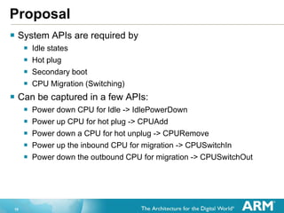 10
Proposal
 System APIs are required by
 Idle states
 Hot plug
 Secondary boot
 CPU Migration (Switching)
 Can be captured in a few APIs:
 Power down CPU for Idle -> IdlePowerDown
 Power up CPU for hot plug -> CPUAdd
 Power down a CPU for hot unplug -> CPURemove
 Power up the inbound CPU for migration -> CPUSwitchIn
 Power down the outbound CPU for migration -> CPUSwitchOut
 