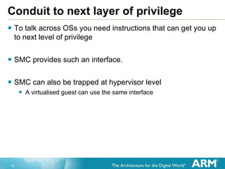 11
Conduit to next layer of privilege
 To talk across OSs you need instructions that can get you up
to next level of privilege
 SMC provides such an interface.
 SMC can also be trapped at hypervisor level
 A virtualised guest can use the same interface
 