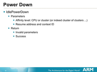 15
Power Down
 IdlePowerDown
 Parameters
 Affinity level: CPU or cluster (or indeed cluster of clusters ...)
 Resume address and context ID
 Return
 Invalid parameters
 Success
 