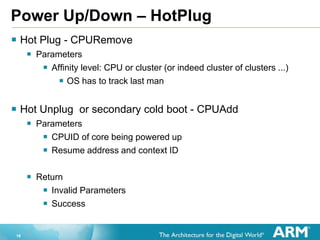 16
Power Up/Down – HotPlug
 Hot Plug - CPURemove
 Parameters
 Affinity level: CPU or cluster (or indeed cluster of clusters ...)
 OS has to track last man
 Hot Unplug or secondary cold boot - CPUAdd
 Parameters
 CPUID of core being powered up
 Resume address and context ID
 Return
 Invalid Parameters
 Success
 