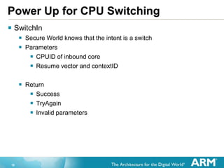 19
Power Up for CPU Switching
 SwitchIn
 Secure World knows that the intent is a switch
 Parameters
 CPUID of inbound core
 Resume vector and contextID
 Return
 Success
 TryAgain
 Invalid parameters
 