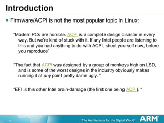 2
Introduction
 Firmware/ACPI is not the most popular topic in Linux:
“Modern PCs are horrible. ACPI is a complete design disaster in every
way. But we're kind of stuck with it. If any Intel people are listening to
this and you had anything to do with ACPI, shoot yourself now, before
you reproduce”
“The fact that ACPI was designed by a group of monkeys high on LSD,
and is some of the worst designs in the industry obviously makes
running it at any point pretty damn ugly. “
“EFI is this other Intel brain-damage (the first one being ACPI). “
 