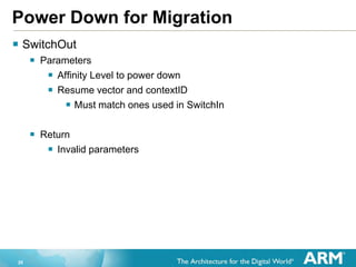 20
Power Down for Migration
 SwitchOut
 Parameters
 Affinity Level to power down
 Resume vector and contextID
 Must match ones used in SwitchIn
 Return
 Invalid parameters
 
