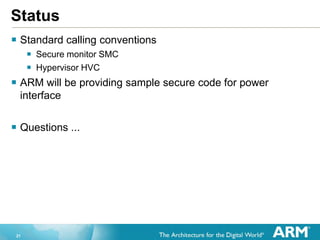 21
Status
 Standard calling conventions
 Secure monitor SMC
 Hypervisor HVC
 ARM will be providing sample secure code for power
interface
 Questions ...
 
