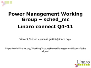 Power Management Working
Group – sched_mc
Linaro connect Q4-11
Vincent Guittot <vincent.guittot@linaro.org>
https://wiki.linaro.org/WorkingGroups/PowerManagement/Specs/sche
d_mc
 