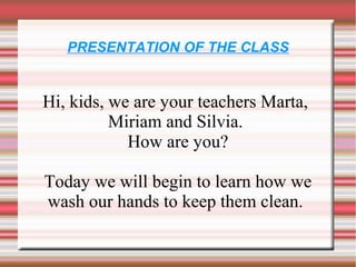 PRESENTATION OF THE CLASS


Hi, kids, we are your teachers Marta,
          Miriam and Silvia.
            How are you?

Today we will begin to learn how we
wash our hands to keep them clean.
 