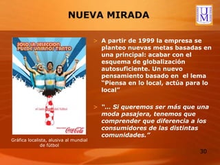 NUEVA MIRADA A partir de 1999 la empresa se planteo nuevas metas basadas en una principal: acabar con el esquema de globalización autosuficiente. Un nuevo pensamiento basado en  el lema “Piensa en lo local, actúa para lo local” “…  Si queremos ser más que una moda pasajera, tenemos que comprender que diferencia a los consumidores de las distintas comunidades.” Gráfica localista, alusiva al mundial de fútbol 