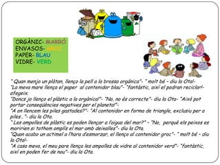 ORGÀNIC- MARRÓ
ENVASOS- GROC
PAPER- BLAU
VIDRE- VERD
“ Quan menjo un plàtan, llenço la pell a la brossa orgánica”- “ molt bé – diu la Ota!“La meva mare llença el paper al contenidor blau”- “fantàstic, així el podran reciclar!afegeix.
“Doncs jo llenço el plàstic a la orgànica!”- “No, no és correcte”- diu la Ota- “Això pot
portar conseqüències negatives per el planeta!”“A on llencem les piles gastades?”- “Al contenidor en forma de triangle, exclusiu per a
piles…”- diu la Ota.
“ Les ampolles de plàstic es poden llençar a l’aigua del mar?” – “No, perquè els peixos es
moririen si tothom omplís el mar amb deixalles”- diu la Ota.
“Quan acabo un actimel a l’hora d’esmorzar, el llenço al contenidor groc”- “ molt bé – diu
la Ota!“A casa meva, el meu pare llença les ampolles de vidre al contenidor verd”- “fantàstic,
així en poden fer de nou”- diu la Ota.

 