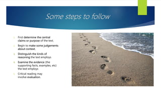 Some steps to follow
1. First determine the central
claims or purpose of the text.
2. Begin to make some judgements
about context.
3. Distinguish the kinds of
reasoning the text employs
4. Examine the evidence (the
supporting facts, examples, etc)
the text employs
5. Critical reading may
involve evaluation.
 