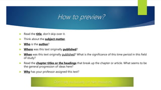 How to preview?
 Read the title, don’t skip over it.
 Think about the subject matter.
 Who is the author?
 Where was this text originally published?
 When was this text originally published? What is the significance of this time period in this field
of study?
 Read the chapter titles or the headings that break up the chapter or article. What seems to be
the general progression of ideas here?
 Why has your professor assigned this text?
Don’t rely exclusively on Net resources
 