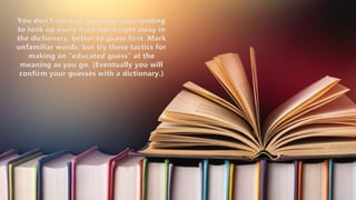 You don’t need to interrupt your reading
to look up every hard word right away in
the dictionary, better to guess first. Mark
unfamiliar words, but try these tactics for
making an “educated guess” at the
meaning as you go. (Eventually you will
confirm your guesses with a dictionary.)
 