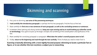 Skimming and scanning
1. First, prior to skimming, use some of the previewing techniques.
2. Read carefully the introductory paragraph, or perhaps the first two paragraphs. Find the focus of the text.
3. Read carefully the first one or two sentences of each paragraph, as well as the concluding sentence or sentences.
4. In between these opening and closing sentences, keep your eyes moving and try to avoid looking up unfamiliar words
or terminology. Your goal is to pick up the larger concepts and something of the overall pattern and significance of the
text.
5. Read carefully the concluding paragraph or paragraphs. What does the author’s overall purpose seem to be?.
6. Finally, return to the beginning and read through the text carefully. Think of whaat you need to retain from it.
Scanning is basically skimming with a more tightly focused purpose: skimming to locate a particular fact or
figure, or to see whether this text mentions a subject you’re researching
 