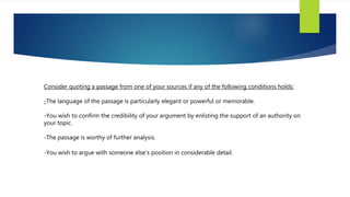 Consider quoting a passage from one of your sources if any of the following conditions holds:
-The language of the passage is particularly elegant or powerful or memorable.
-You wish to confirm the credibility of your argument by enlisting the support of an authority on
your topic.
-The passage is worthy of further analysis.
-You wish to argue with someone else’s position in considerable detail.
 