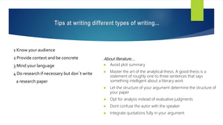Tips at writing different types of writing...
1 Know your audience
2 Provide context and be concrete
3 Mind your language
4 Do research if necessary but don´t write
a research paper
About literature….
 Avoid plot summary
 Master the art of the analytical thesis. A good thesis is a
statement of roughly one to three sentences that says
something intelligent about a literary work
 Let the structure of your argument determine the structure of
your paper
 Opt for analysis instead of evaluative judgments
 Dont confuse the autor with the speaker
 Integrate quotations fully in your argument
 