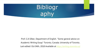 Bibliogr
aphy
Prof. C.A Silber, Department of English. “Some gereral advice on
Academic Writing Essay” Toronto, Canada. University of Toronto.
Last edited: Oct 04th, 2018 Available at https://writing.utoronto.ca/
 