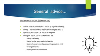 WRITING AN ACADEMIC ESSAY-WRITING
 It should have an ARGUMENT. It should try to prove something.
 Develop a provitional HYPOTHESIS and invastigate about it.
 A previous ORGANIZATION should be designed.
 Some good METHODS OF COMPOSING are:
- Starting to write early
- Starting for what seems readiest to be written
- Keeping the essay´s overall purpose and organization in mind
- Revising extensively
- Revising sentences and transitions
General advice…
 