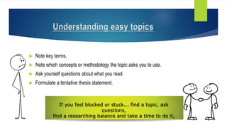  Note key terms.
 Note which concepts or methodology the topic asks you to use.
 Ask yourself questions about what you read.
 Formulate a tentative thesis statement.
If you feel blocked or stuck... find a topic, ask
questions,
find a researching balance and take a time to do it,
Understanding easy topics
 