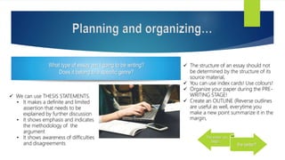 Planning and organizing…
The earlier you
begin…
the better!!
 We can use THESIS STATEMENTS.
• It makes a definite and limited
assertion that needs to be
explained by further discussion
• It shows emphasis and indicates
the methodology of the
argument
• It shows awareness of difficulties
and disagreements
 The structure of an essay should not
be determined by the structure of its
source material,
 You can use index cards! Use colours!
 Organize your paper during the PRE-
WRITING STAGE!
 Create an OUTLINE (Reverse outlines
are useful as well, everytime you
make a new point summarize it in the
margin,
What type of essay am I going to be writing?
Does it belong to a specific genre?
 