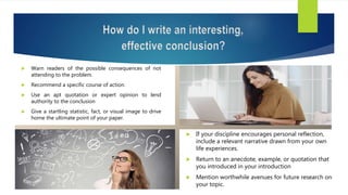  Warn readers of the possible consequences of not
attending to the problem.
 Recommend a specific course of action.
 Use an apt quotation or expert opinion to lend
authority to the conclusion
 Give a startling statistic, fact, or visual image to drive
home the ultimate point of your paper.
How do I write an interesting,
effective conclusion?
 If your discipline encourages personal reflection,
include a relevant narrative drawn from your own
life experiences.
 Return to an anecdote, example, or quotation that
you introduced in your introduction
 Mention worthwhile avenues for future research on
your topic.
 