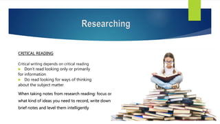 Researching
CRITICAL READING
Critical writing depends on critical reading
 Don’t read looking only or primarily
for information
 Do read looking for ways of thinking
about the subject matter
When taking notes from research reading: focus on
what kind of ideas you need to record, write down
brief notes and level them intelligently
 