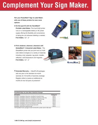 Pair your PowerMark®
Sign & Label Maker
with one of these printers for even more
options:
■ On-the-spot ID with the HandiMark®
Portable Label Maker. This hand-held printer
runs on a rechargeable battery or AC power
supply offering the flexibility and convenience
of taking the unit wherever labeling is needed.
PPrriinntt WWiiddtthhss: 1/2” - 2”
■ Print whatever, wherever, whenever with
GlobalMark®
2 Industrial Label Maker. The
GlobalMark printer lets you print and cut multi-
color letters & shapes on a variety of materials
including; vinyl, polyester, tag stock, metallic,
reflective, cold temperature and magnetic.
PPrriinntt WWiiddtthhss: 1/2” - 4”
■ Extended Warranty — ValuePLUS packages
add one year to the standard six-month
warranty, for 18 months of warranty coverage.
Register online to receive an additional six
months for two full years of protection!
1-888-272-3946 ■ www.bradyid.com/powermark
PowerMark®Sign and Label Maker ValuePLUS Packages
Description Catalog No.
PowerMark®
, GlobalMark™
MonoColor, HandiMark®
& ValuePLUS pkg 89237
PowerMark®
, GlobalMark™
MultiColor, HandiMark®
& ValuePLUS combo pkg 89240
PowerMark®
, GlobalMark™
Color & Cut, HandiMark®
& ValuePLUS pkg 89243
PowerMark®
, GlobalMark™
MonoColor& ValuePLUS combo pkg 89236
PowerMark®
, GlobalMark™
MultiColor& ValuePLUS combo pkg 89239
PowerMark®
, GlobalMark™
Color & Cut& ValuePLUS combo pkg 89242
PowerMark®
, HandiMark®
& ValuePLUS pkg & BLS1255 30652
PowerMark®
, BLS1255& ValuePLUS pkg 89244
†All PowerMark®
combo packages include the BLS1255, parallel cable & USB cable
PowerMarkRevise.qxd 12/5/07 1:44 PM Page 8
 