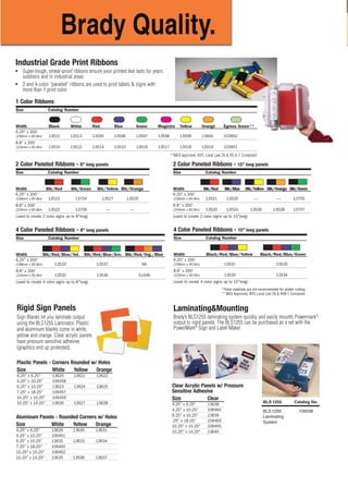 MirrorImage
Easy, versatile, customized signs and labels.
The PowerMark®
Sign and Label Maker
gives you built-in templates, graphics, and
applications, so you can quickly and easily
create pipe markers, safety signs, hazardous
labels, tags, equipment and warehouse
marking, and more.
The features you need at
your fingertips:
■ Auto Cut
■ Text Size .08" to 8.5"
■ Tape Widths 4" to 10"
■ Bar Codes 128, 39 and
Int. 2 of 5 Built In
■ Full Size Keyboard
■ Sharp 300 DPI Print Resolution
■ PC Connectivity
■ 300+ Industrial Symbols & Pictograms
Brady Worldwide, Inc. Brady Canada
6555 W. Good Hope Road 355 Apple Creek Blvd.
Milwaukee, WI 53223 Markham, ON L3R 9X7
1-888-272-3946 1-800-263-6179
www.bradyid.com www.bradycanada.com
© 2007 Brady Worldwide, Inc. All Rights Reserved. Printed in U.S.A. 12-07-AA
*These materials are not recommended for plotter cutting.
** MEA Approved, NYC Local Law 26 & RS6-1 Compliant
+
Stress
FREE
Setup
System
We've taken the stress out of setting up your new printer and software… and best of all,
it's FREE! With Brady's Stress FREE System Setup, a member of the Brady Technical Support
Team will walk you through the set-up of your GlobalMark 2 printer and software. Call us today
to schedule your FREE phone appointment at 1-800-643-8766, select Menu Option 4.
Key Functions:
Multiple Color Printing
Bold
Underline
Italics
Superscript/Subscript
Frames Automatically
Reverse Print
Auto Fit To Specific Length
Justify Text Automatically
E x p a n d / Condense
Specifications:
Environmental characteristics – Operational requirements:
Ambient operating temperature: 50°F to 105°F (10°C to 41°C)
Relative humidity: 20% to 80% (non-condensing)
V
e
r
t
i
c
a
l
1-888-272-3946 ■ www.bradyid.com/powermark
Reflective B-584 Tape
●
Suitable for indoor or outdoor use
●
Reflective capabilities are ideal for
reading labels in low light
conditions with a flashlight or
from a vehicle
●
Applications include utility pole and
box labeling, door labeling, labeling
rooftop equipment and equipment
that needs to be viewed from a
road side
Polyester B-569 Tape
●
Ultra smooth outdoor grade tape
●
Ideal for mounting on sign panels
●
Low halide construction makes
this the best choice for labeling
stainless steel and nickel surfaces
Indoor/Outdoor Grade Vinyl Tape
●
Labels adhere well to pipes, walls, equipment, windows – most clean, dry surfaces
●
Conforms well to irregular, curved or rough surfaces – it even stands up to grease, oil and most industrial chemicals
●
Five-year average outdoor durability in temperatures from 180˚F to -40˚F (82˚C to -40˚C), can be applied as low as 0˚F (-18˚C)
●
Available in a variety of label color options, including those that meet ASME (ANSI) Standards
Size Catalog Number
Width White Yellow Red Blue Green Orange Black Gold Grey Brown Purple Clear
4" x 50'
(100mm x 15.2m) 13538 13539 13540 13541 13542 13543 13544 13545 13546 13547 13548 59529
6" x 50'
(152mm x 15.2m) 13549 13550 13601 13602 13603 13604 13605 13606 13607 13608 13609 59530
7" x 50'
(178mm x 15.2m) 13651 13652 13654 13656 13655 13653 — — — — — —
8" x 50'
(203mm x 15.2m) 13551 13552 13553 13554 13555 13556 13557 13558 13559 13560 13561 59531
10" x 50'
(254mm x 15.2m) 13562 13563 13610 13611 13612 13613 13614 13615 13616 13617 13618 59532
Description Catalog Number
Size Silver Orange Yellow
4" x 33' (100mm x 10m) 13580 13404 51584
7" x 33' (178mm x 10m) 13585 13403 51585
10" x 33' (254mm x 10m) 13590 13402 51586
Size Catalog Number
Width Clear White Yellow Orange Sky Blue Ochre Pink Tan
4" x 50'
(100mm x 15.2m) 13564 13565 13566 13567 99163 99167 51567 51576
6" x 50'
(152mm x 15.2m) 13568 13569 13570 13571 99164 99168 51568 51577
7" x 50'
(178mm x 15.2m) 13572 13573 13574 13575 99165 99169 51569 51582
10" x 50'
(254mm x 15.2m) 13576 13577 13578 13579 99166 99170 51575 51583
Glow-In-The-Dark
Phosphorescent
B-582 Tape
●
Glows for 10 hours in darkness
●
Meets ISO, DIN and
ASTM standards
Tag Stock & Other
Specialty Tapes
● Print directly to tag stock
●
Grommets & hole punch for tag
stock on page 193
●
Brushed gold is shiny and great for
office environment
Description Catalog Number
Size Tag Stock (B-551) Brushed Gold (B-575)
4" x 33' (100mm x 10m) 13583 13584
7" x 33' (178mm x 10m) 13588 13589
10" x 33' (254mm x 10m) 13593 13594
Description Catalog Number
Size Phosphorescent
4" x 33' (100mm x 10m) 13582
7" x 33' (178mm x 10m) 13587
10" x 33' (254mm x 10m) 13592
Industrial Grade Print Ribbons
●
Super-tough, smear-proof ribbons ensure your printed text lasts for years
outdoors and in industrial areas
●
2 and 4-color “paneled” ribbons are used to print labels & signs with
more than 1 print color
Phosphorescent B-526 Tape
●
Permanent adhesive
●
Extended Illumination
●
High-intensity glow
●
Glows brighter and longer than B-582
Description Catalog Number
4" x 33' 105912
7" x 33' 105913
10" x 33' 105914
1 Color Ribbons
Size Catalog Number
Width Black White Red Blue Green Magenta Yellow Orange Egress Green**
6.25" x 200'
(158mm x 60.8m) 13511 13513 13595 13596 13597 13598 13599 13600 103952
8.8" x 200'
(224mm x 60.8m) 13510 13512 13514 13515 13516 13517 13518 13519 103951
4 Color Paneled Ribbons - 8" long panels
Size Catalog Number
Width Blk/Red/Blue/Yel. Blk/Red/Blue/Grn. Blk/Red/Org./Blue
6.25" x 200'
(158mm x 60.8m) 13533 13537 NA
8.8" x 200'
(224mm x 60.8m) 13532 13536 51448
(used to create 4 color signs up to 8"long)
4 Color Paneled Ribbons - 15" long panels
Size Catalog Number
Width Black/Red/Blue/Yellow Black/Red/Blue/Green
6.25" x 200'
(158mm x 60.8m) 13531 13535
8.8" x 200'
(224mm x 60.8m) 13530 13534
(used to create 4 color signs up to 15"long)
2 Color Paneled Ribbons - 8" long panels
Size Catalog Number
Width Blk/Red Blk/Green Blk/Yellow Blk/Orange
6.25" x 200'
(158mm x 60.8m) 13523 13704 13527 13529
8.8" x 200'
(224mm x 60.8m) 13522 13706 — —
(used to create 2 color signs up to 8"long)
2 Color Paneled Ribbons - 15" long panels
Size Catalog Number
Width Blk/Red Blk/Blue Blk/Yellow Blk/Orange Blk/Green
6.25" x 200'
(158mm x 60.8m) 13521 13525 — — 13705
8.8" x 200'
(224mm x 60.8m) 13520 13524 13526 13528 13707
(used to create 2 color signs up to 15"long)
Rigid Sign Panels
Sign Blanks let you laminate output
using the BLS1255 Laminator. Plastic
and aluminum blanks come in white,
yellow and orange. Clear acrylic panels
have pressure sensitive adhesive
(graphics end up protected).
BLS 1255 Catalog No.
BLS 1255 105038
Laminating
System
Laminating&Mounting
Brady’s BLS1255 laminating system quickly and easily mounts Powermark®
output to rigid panels. The BLS1255 can be purchased as a set with the
PowerMark®
Sign and Label Maker.
Plastic Panels - Corners Rounded w/ Holes
Size White Yellow Orange
4.25" x 6.25" 13620 13621 13622
4.25" x 10.25" 106458
6.25" x 10.25" 13623 13624 13625
7.25" x 18.25" 106457
10.25" x 10.25" 106459
10.25" x 14.25" 13626 13627 13628
Aluminum Panels - Rounded Corners w/ Holes
Size White Yellow Orange
4.25" x 6.25" 13629 13630 13631
4.25" x 10.25" 106461
6.25" x 10.25" 13632 13633 13634
7.25" x 18.25" 106460
10.25" x 10.25" 106462
10.25" x 14.25" 13635 13636 13637
Clear Acrylic Panels w/ Pressure
Sensitive Adhesive
Size Clear
4.25" x 6.25" 13638
4.25" x 10.25" 106464
6.25" x 10.25" 13639
.25" x 18.25" 106463
10.25" x 10.25" 106465
10.25" x 14.25" 13640
●
MEA Approved
●
NYC Local Law 26 &
RS 6-1 Compliant
**MEA approved, NYC Local Law 26 & RS 6-1 Compliant
PowerMarkRevise-Foldout.qxd 12/5/07 9:41 AM Page 1
 