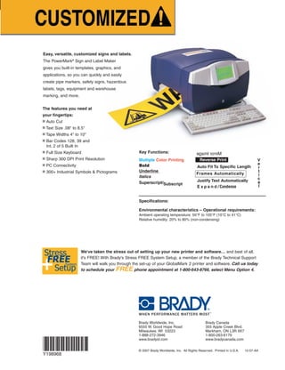 MirrorImage
Easy, versatile, customized signs and labels.
The PowerMark®
Sign and Label Maker
gives you built-in templates, graphics, and
applications, so you can quickly and easily
create pipe markers, safety signs, hazardous
labels, tags, equipment and warehouse
marking, and more.
The features you need at
your fingertips:
■ Auto Cut
■ Text Size .08" to 8.5"
■ Tape Widths 4" to 10"
■ Bar Codes 128, 39 and
Int. 2 of 5 Built In
■ Full Size Keyboard
■ Sharp 300 DPI Print Resolution
■ PC Connectivity
■ 300+ Industrial Symbols & Pictograms
Brady Worldwide, Inc. Brady Canada
6555 W. Good Hope Road 355 Apple Creek Blvd.
Milwaukee, WI 53223 Markham, ON L3R 9X7
1-888-272-3946 1-800-263-6179
www.bradyid.com www.bradycanada.com
© 2007 Brady Worldwide, Inc. All Rights Reserved. Printed in U.S.A. 12-07-AA
*These materials are not recommended for plotter cutting.
** MEA Approved, NYC Local Law 26 & RS6-1 Compliant
+
Stress
FREE
Setup
System
We've taken the stress out of setting up your new printer and software… and best of all,
it's FREE! With Brady's Stress FREE System Setup, a member of the Brady Technical Support
Team will walk you through the set-up of your GlobalMark 2 printer and software. Call us today
to schedule your FREE phone appointment at 1-800-643-8766, select Menu Option 4.
Key Functions:
Multiple Color Printing
Bold
Underline
Italics
Superscript/Subscript
Frames Automatically
Reverse Print
Auto Fit To Specific Length
Justify Text Automatically
E x p a n d / Condense
Specifications:
Environmental characteristics – Operational requirements:
Ambient operating temperature: 50°F to 105°F (10°C to 41°C)
Relative humidity: 20% to 80% (non-condensing)
V
e
r
t
i
c
a
l
1-888-272-3946 ■ www.bradyid.com/powermark
Reflective B-584 Tape
●
Suitable for indoor or outdoor use
●
Reflective capabilities are ideal for
reading labels in low light
conditions with a flashlight or
from a vehicle
●
Applications include utility pole and
box labeling, door labeling, labeling
rooftop equipment and equipment
that needs to be viewed from a
road side
Polyester B-569 Tape
●
Ultra smooth outdoor grade tape
●
Ideal for mounting on sign panels
●
Low halide construction makes
this the best choice for labeling
stainless steel and nickel surfaces
Indoor/Outdoor Grade Vinyl Tape
●
Labels adhere well to pipes, walls, equipment, windows – most clean, dry surfaces
●
Conforms well to irregular, curved or rough surfaces – it even stands up to grease, oil and most industrial chemicals
●
Five-year average outdoor durability in temperatures from 180˚F to -40˚F (82˚C to -40˚C), can be applied as low as 0˚F (-18˚C)
●
Available in a variety of label color options, including those that meet ASME (ANSI) Standards
Size Catalog Number
Width White Yellow Red Blue Green Orange Black Gold Grey Brown Purple Clear
4" x 50'
(100mm x 15.2m) 13538 13539 13540 13541 13542 13543 13544 13545 13546 13547 13548 59529
6" x 50'
(152mm x 15.2m) 13549 13550 13601 13602 13603 13604 13605 13606 13607 13608 13609 59530
7" x 50'
(178mm x 15.2m) 13651 13652 13654 13656 13655 13653 — — — — — —
8" x 50'
(203mm x 15.2m) 13551 13552 13553 13554 13555 13556 13557 13558 13559 13560 13561 59531
10" x 50'
(254mm x 15.2m) 13562 13563 13610 13611 13612 13613 13614 13615 13616 13617 13618 59532
Description Catalog Number
Size Silver Orange Yellow
4" x 33' (100mm x 10m) 13580 13404 51584
7" x 33' (178mm x 10m) 13585 13403 51585
10" x 33' (254mm x 10m) 13590 13402 51586
Size Catalog Number
Width Clear White Yellow Orange Sky Blue Ochre Pink Tan
4" x 50'
(100mm x 15.2m) 13564 13565 13566 13567 99163 99167 51567 51576
6" x 50'
(152mm x 15.2m) 13568 13569 13570 13571 99164 99168 51568 51577
7" x 50'
(178mm x 15.2m) 13572 13573 13574 13575 99165 99169 51569 51582
10" x 50'
(254mm x 15.2m) 13576 13577 13578 13579 99166 99170 51575 51583
Glow-In-The-Dark
Phosphorescent
B-582 Tape
●
Glows for 10 hours in darkness
●
Meets ISO, DIN and
ASTM standards
Tag Stock & Other
Specialty Tapes
● Print directly to tag stock
●
Grommets & hole punch for tag
stock on page 193
●
Brushed gold is shiny and great for
office environment
Description Catalog Number
Size Tag Stock (B-551) Brushed Gold (B-575)
4" x 33' (100mm x 10m) 13583 13584
7" x 33' (178mm x 10m) 13588 13589
10" x 33' (254mm x 10m) 13593 13594
Description Catalog Number
Size Phosphorescent
4" x 33' (100mm x 10m) 13582
7" x 33' (178mm x 10m) 13587
10" x 33' (254mm x 10m) 13592
Industrial Grade Print Ribbons
●
Super-tough, smear-proof ribbons ensure your printed text lasts for years
outdoors and in industrial areas
●
2 and 4-color “paneled” ribbons are used to print labels & signs with
more than 1 print color
Phosphorescent B-526 Tape
●
Permanent adhesive
●
Extended Illumination
●
High-intensity glow
●
Glows brighter and longer than B-582
Description Catalog Number
4" x 33' 105912
7" x 33' 105913
10" x 33' 105914
1 Color Ribbons
Size Catalog Number
Width Black White Red Blue Green Magenta Yellow Orange Egress Green**
6.25" x 200'
(158mm x 60.8m) 13511 13513 13595 13596 13597 13598 13599 13600 103952
8.8" x 200'
(224mm x 60.8m) 13510 13512 13514 13515 13516 13517 13518 13519 103951
4 Color Paneled Ribbons - 8" long panels
Size Catalog Number
Width Blk/Red/Blue/Yel. Blk/Red/Blue/Grn. Blk/Red/Org./Blue
6.25" x 200'
(158mm x 60.8m) 13533 13537 NA
8.8" x 200'
(224mm x 60.8m) 13532 13536 51448
(used to create 4 color signs up to 8"long)
4 Color Paneled Ribbons - 15" long panels
Size Catalog Number
Width Black/Red/Blue/Yellow Black/Red/Blue/Green
6.25" x 200'
(158mm x 60.8m) 13531 13535
8.8" x 200'
(224mm x 60.8m) 13530 13534
(used to create 4 color signs up to 15"long)
2 Color Paneled Ribbons - 8" long panels
Size Catalog Number
Width Blk/Red Blk/Green Blk/Yellow Blk/Orange
6.25" x 200'
(158mm x 60.8m) 13523 13704 13527 13529
8.8" x 200'
(224mm x 60.8m) 13522 13706 — —
(used to create 2 color signs up to 8"long)
2 Color Paneled Ribbons - 15" long panels
Size Catalog Number
Width Blk/Red Blk/Blue Blk/Yellow Blk/Orange Blk/Green
6.25" x 200'
(158mm x 60.8m) 13521 13525 — — 13705
8.8" x 200'
(224mm x 60.8m) 13520 13524 13526 13528 13707
(used to create 2 color signs up to 15"long)
Rigid Sign Panels
Sign Blanks let you laminate output
using the BLS1255 Laminator. Plastic
and aluminum blanks come in white,
yellow and orange. Clear acrylic panels
have pressure sensitive adhesive
(graphics end up protected).
BLS 1255 Catalog No.
BLS 1255 105038
Laminating
System
Laminating&Mounting
Brady’s BLS1255 laminating system quickly and easily mounts Powermark®
output to rigid panels. The BLS1255 can be purchased as a set with the
PowerMark®
Sign and Label Maker.
Plastic Panels - Corners Rounded w/ Holes
Size White Yellow Orange
4.25" x 6.25" 13620 13621 13622
4.25" x 10.25" 106458
6.25" x 10.25" 13623 13624 13625
7.25" x 18.25" 106457
10.25" x 10.25" 106459
10.25" x 14.25" 13626 13627 13628
Aluminum Panels - Rounded Corners w/ Holes
Size White Yellow Orange
4.25" x 6.25" 13629 13630 13631
4.25" x 10.25" 106461
6.25" x 10.25" 13632 13633 13634
7.25" x 18.25" 106460
10.25" x 10.25" 106462
10.25" x 14.25" 13635 13636 13637
Clear Acrylic Panels w/ Pressure
Sensitive Adhesive
Size Clear
4.25" x 6.25" 13638
4.25" x 10.25" 106464
6.25" x 10.25" 13639
.25" x 18.25" 106463
10.25" x 10.25" 106465
10.25" x 14.25" 13640
●
MEA Approved
●
NYC Local Law 26 &
RS 6-1 Compliant
**MEA approved, NYC Local Law 26 & RS 6-1 Compliant
PowerMarkRevise-Foldout.qxd 12/5/07 9:41 AM Page 1
 