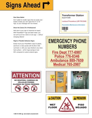 EMERGENCY PHONE
NUMBERS
Fire Dept 777-6987
Police 776-0346
Ambulance 889-7659
Medical 765-2987
Size Does Matter
Don’t settle for smaller signs that are easily over-
looked. Create your own signs from 4" to 10"
high, so your message won’t be missed.
Show the Colors Of a Professional
Add color to your sign to maximize its impact.
With PowerMark™ sign and label maker, you
can print up to four colors on one sign — without
changing ribbons!
Rigid or Flexible Adhesive Signs
Easily mount your PowerMark output to plastic,
aluminum or clear panels with the BLS 1255
Laminator, or affix your sign directly to any clean,
hard surface — all for huge savings of over
50% compared to custom-ordered signs.
1-888-272-3946 ■ www.bradyid.com/powermark
NO WEAPONS, CAMERAS OR
CELLULAR PHONES
ALLOWED ON THESE PREMISES
ATTENTION
WET
FLOOR
PISO
MOJADO
PowerMarkRevise.qxd 12/5/07 1:44 PM Page 2
 