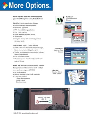 Create sign and labels that print directly from
your PowerMark®
printer using Brady Software.
MMaarrkkWWaarree™
Facility Identification Software
■ Pre-formatted sign & label templates.
■ Pipemarker application.
■ RTK chemical labeling application.
■ Over 1,000 graphics.
■ Import graphics, logos and photos.
■ 15 barcodes.
■ Complete drawing kit to customize your own
signs and labels.
SSuurrff OOnn SSiiggnnss™
Signs & Labels Database
■ Simply select from thousands of pre-made signs,
labels, pipemarkers and tags, then print.
■ The text can be edited for customization and then
saved to the database.
■ Easy search functionality.
■ The database is in French and Spanish for bilin-
gual workforces.
CChheemmLLaabbeell™
Hazardous Material Labeling Software
Easily create secondary container labels and tags,
drum labels, tank signs and WHMIS.
■ On screen wizards.
■ Genium database of over 2,000 chemicals.
■ 3-step label creation:
Choose document type
Choose Layout
Select chemicals
1-888-272-3946 ■ www.bradyid.com/powermark
ChemLabel™
Hazardous Material
Labeling Software
Surf On Signs™
Signs and Labels
Database
MarkWare™
Facility Identification
Software
PowerMarkRevise.qxd 12/5/07 1:44 PM Page 4
 