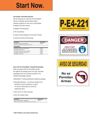 One Model. Unlimited Potential.
Get the features you need with the PowerMark®
.
Get one of Brady’s optional label-making
software programs for even more customizable
templates and other options.
■ 300DPI Print Resolution.
■ PC Connectivity.
■ Large, Pivoting Display w/ On-Screen Preview.
■ Internal & External File Storage.
Save with the PowerMark®
ValuePLUS package.
When purchased with the PowerMark printer,
the ValuePLUS package gives more sign and label
capabilities plus more warranty protection. The
ValuePLUS package includes:
■ MarkWare™ Facility Identification Software package.
■ Extended Warranty – one full year added to the
standard 6 month warranty for a total of
18 months. Add another 6 months by
registering online.
■ One roll of 10" white vinyl tape.
■ One roll of black ribbon.
LOCK IT OUT!
DON'T LET YOUR NEXT MISTAKE
BE YOUR LAST ONE, OR YOUR LAST
MISTAKE WILL BE YOUR NEXT ONE.
AVISODESEGURIDAD
No se
Permiten
Armas
P-E4-221PROPYLENE/BISULFITE STATIC MIXER
1-888-272-3946 ■ www.bradyid.com/powermark
Description Catalog No.
PowerMark®
Sign and Label Maker* 13500
Includes: Printer & keyboard & parallel cable & USB cable
Description Catalog No.
Value PLUS Package for PowerMark®
80712
Includes: Starter tape, ribbon, MarkWare™
software and ext’d warranty
Accessories
Spare Ribbon Cassette (holds ribbon) 13507
PowerMark®
Memory Card 13643
Print Head Cleaning Pen (recommended) 64692
PowerMark®
Replacement Wiper Pads 13644
PowerMark®
Carry Case 13700
PowerMarkRevise.qxd 12/5/07 1:44 PM Page 6
 