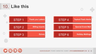 10. Like this
STEP 1

Thank you Letters

STEP 2

Billing Inserts

STEP 3

Ezines

STEP 4

Topical Flash Alerts

STEP 5

Special Event Mail

STEP 6

Holiday Mailings

AUDACIOUSLEAP | POWER MARKETING SUMMIT | WWW.AUDACIOUSLEAP.COM

 
