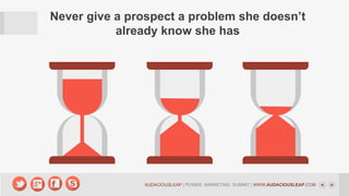 Never give a prospect a problem she doesn’t
already know she has

AUDACIOUSLEAP | POWER MARKETING SUMMIT | WWW.AUDACIOUSLEAP.COM

 