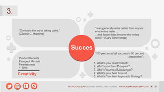 3.
“I can generally write better than anyone
who writes faster…
…and faster than anyone who writes
better.” (Gary Bencivenga)

“Genius is the art of taking pains.”
(Claude C. Hopkins)

Succes
Product Benefits
Prospect Mindset
Fearlessness
+ Time

Creativity

“100 percent of all success is 50 percent
preparation”:
1. What’s your real Product?
2. Who’s your best Prospect?
3. Who’s Your best Messenger?
4. What’s your best Focus?
5. What’s Your best Approach Strategy?

AUDACIOUSLEAP | POWER MARKETING SUMMIT | WWW.AUDACIOUSLEAP.COM

 