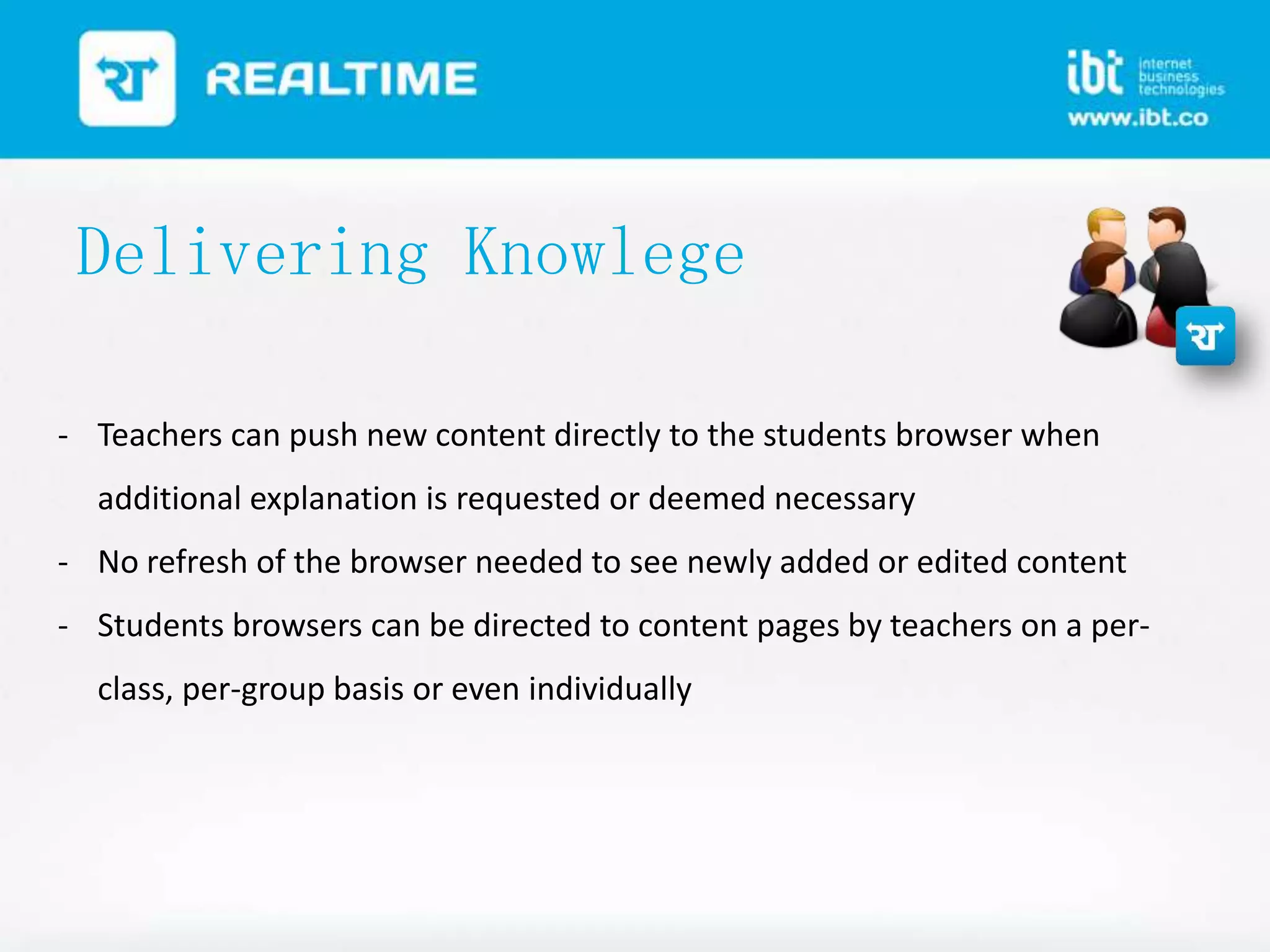 Delivering Knowlege
- Teachers can push new content directly to the students browser when
additional explanation is requested or deemed necessary
- No refresh of the browser needed to see newly added or edited content
- Students browsers can be directed to content pages by teachers on a perclass, per-group basis or even individually

 