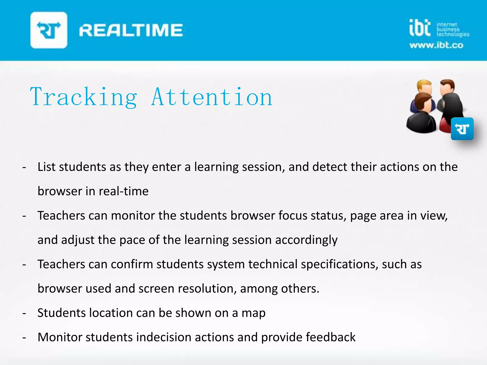 Tracking Attention
- List students as they enter a learning session, and detect their actions on the
browser in real-time
- Teachers can monitor the students browser focus status, page area in view,
and adjust the pace of the learning session accordingly
- Teachers can confirm students system technical specifications, such as

browser used and screen resolution, among others.
- Students location can be shown on a map
- Monitor students indecision actions and provide feedback

 