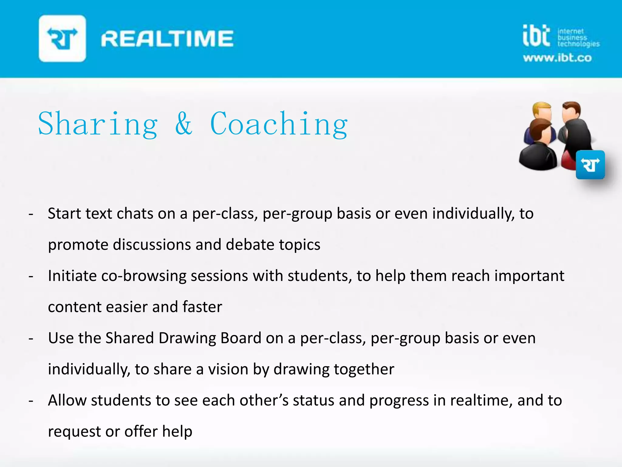 Sharing & Coaching
- Start text chats on a per-class, per-group basis or even individually, to
promote discussions and debate topics
- Initiate co-browsing sessions with students, to help them reach important
content easier and faster
- Use the Shared Drawing Board on a per-class, per-group basis or even

individually, to share a vision by drawing together
- Allow students to see each other’s status and progress in realtime, and to
request or offer help

 