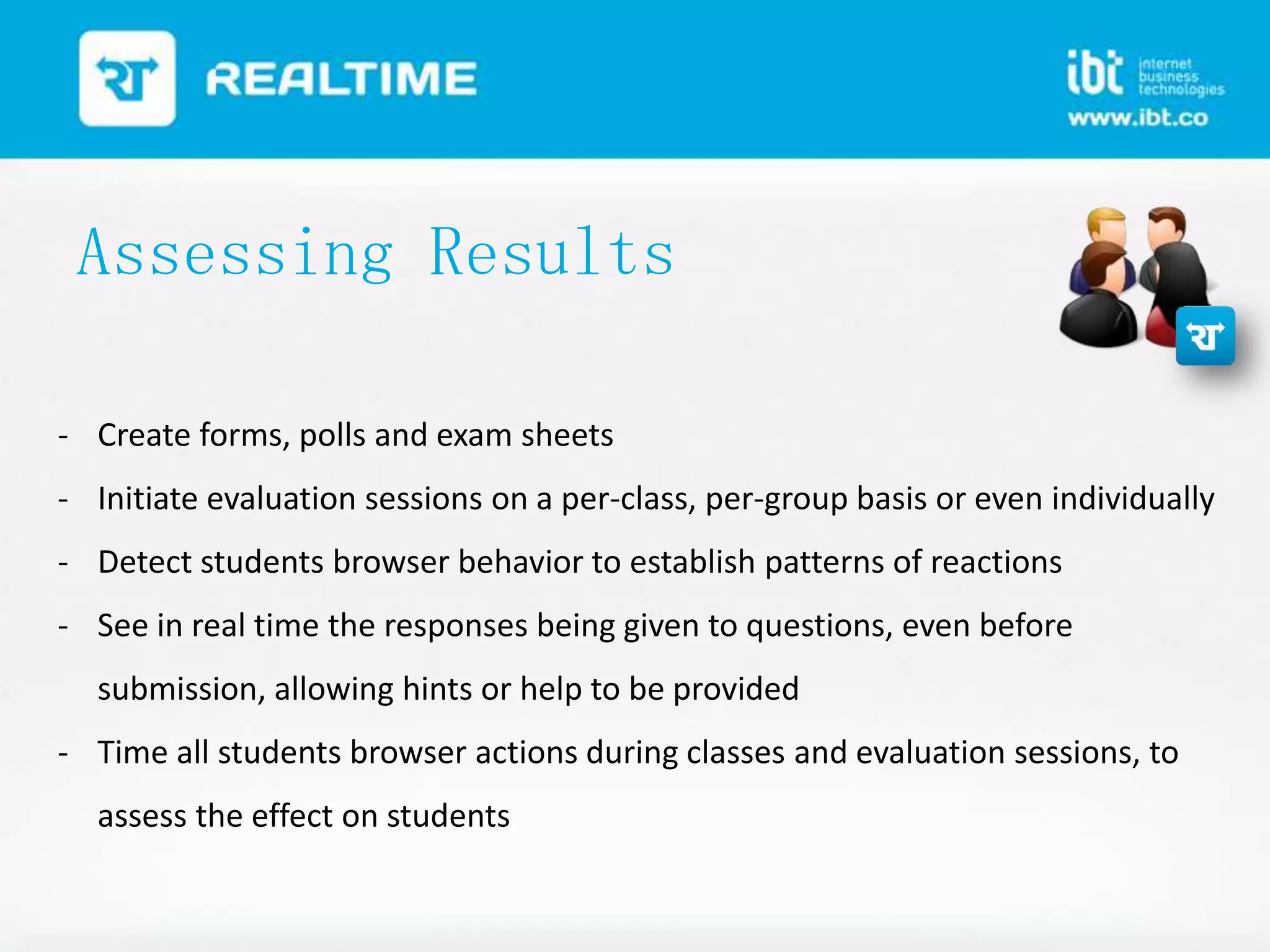 Assessing Results
- Create forms, polls and exam sheets
- Initiate evaluation sessions on a per-class, per-group basis or even individually
- Detect students browser behavior to establish patterns of reactions
- See in real time the responses being given to questions, even before
submission, allowing hints or help to be provided

- Time all students browser actions during classes and evaluation sessions, to
assess the effect on students

 